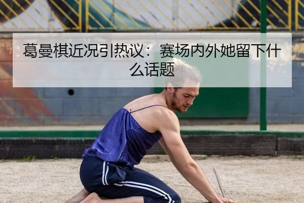 葛曼棋近况引热议：赛场内外她留下什么话题